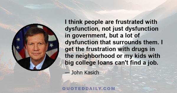 I think people are frustrated with dysfunction, not just dysfunction in government, but a lot of dysfunction that surrounds them. I get the frustration with drugs in the neighborhood or my kids with big college loans