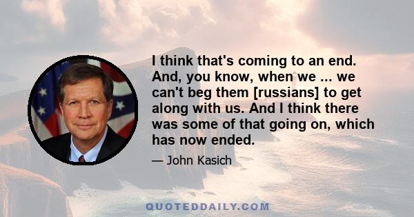 I think that's coming to an end. And, you know, when we ... we can't beg them [russians] to get along with us. And I think there was some of that going on, which has now ended.