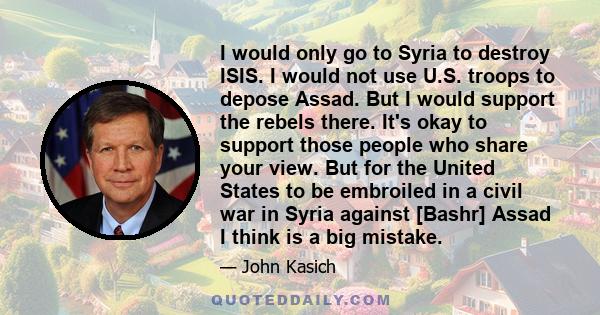 I would only go to Syria to destroy ISIS. I would not use U.S. troops to depose Assad. But I would support the rebels there. It's okay to support those people who share your view. But for the United States to be