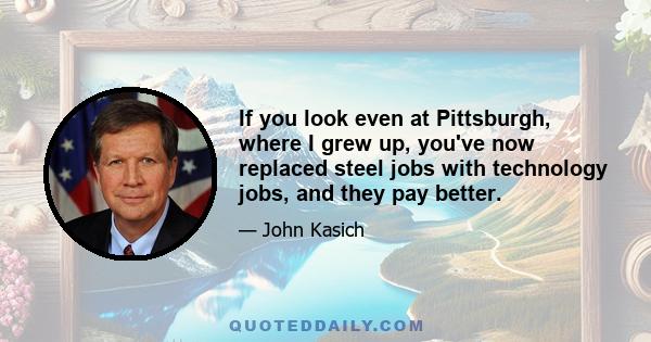 If you look even at Pittsburgh, where I grew up, you've now replaced steel jobs with technology jobs, and they pay better.