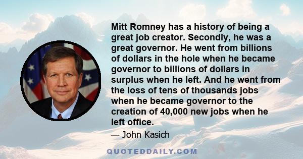 Mitt Romney has a history of being a great job creator. Secondly, he was a great governor. He went from billions of dollars in the hole when he became governor to billions of dollars in surplus when he left. And he went 