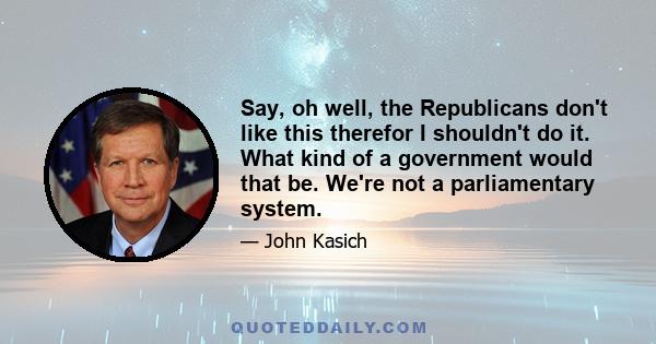 Say, oh well, the Republicans don't like this therefor I shouldn't do it. What kind of a government would that be. We're not a parliamentary system.