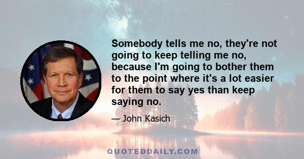 Somebody tells me no, they're not going to keep telling me no, because I'm going to bother them to the point where it's a lot easier for them to say yes than keep saying no.