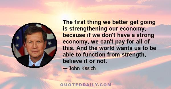 The first thing we better get going is strengthening our economy, because if we don't have a strong economy, we can't pay for all of this. And the world wants us to be able to function from strength, believe it or not.