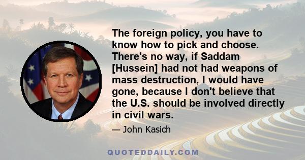 The foreign policy, you have to know how to pick and choose. There's no way, if Saddam [Hussein] had not had weapons of mass destruction, I would have gone, because I don't believe that the U.S. should be involved