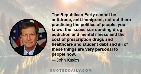 The Republican Party cannot be anti-trade, anti-immigrant, not out there practicing the politics of people, you know, the issues surrounding drug addiction and mental illness and the cost of prescription drugs and