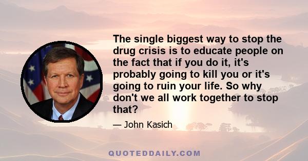 The single biggest way to stop the drug crisis is to educate people on the fact that if you do it, it's probably going to kill you or it's going to ruin your life. So why don't we all work together to stop that?