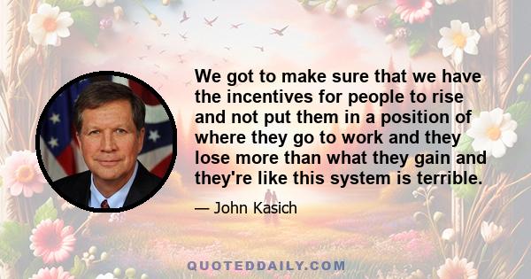 We got to make sure that we have the incentives for people to rise and not put them in a position of where they go to work and they lose more than what they gain and they're like this system is terrible.