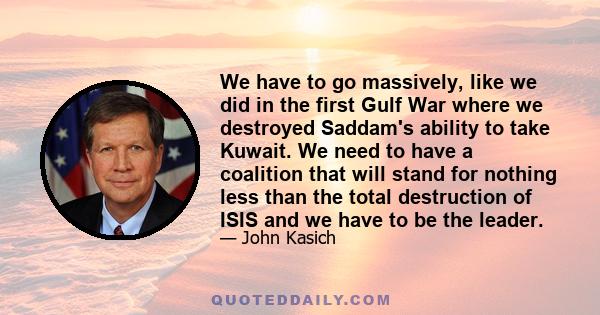 We have to go massively, like we did in the first Gulf War where we destroyed Saddam's ability to take Kuwait. We need to have a coalition that will stand for nothing less than the total destruction of ISIS and we have