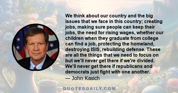 We think about our country and the big issues that we face in this country; creating jobs, making sure people can keep their jobs, the need for rising wages, whether our children when they graduate from college can find 