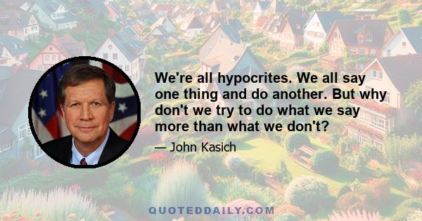 We're all hypocrites. We all say one thing and do another. But why don't we try to do what we say more than what we don't?