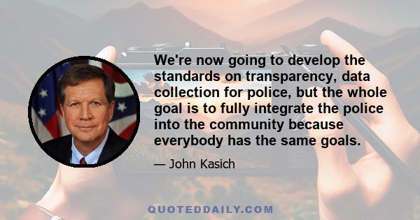 We're now going to develop the standards on transparency, data collection for police, but the whole goal is to fully integrate the police into the community because everybody has the same goals.