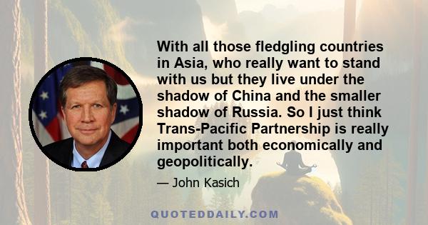 With all those fledgling countries in Asia, who really want to stand with us but they live under the shadow of China and the smaller shadow of Russia. So I just think Trans-Pacific Partnership is really important both