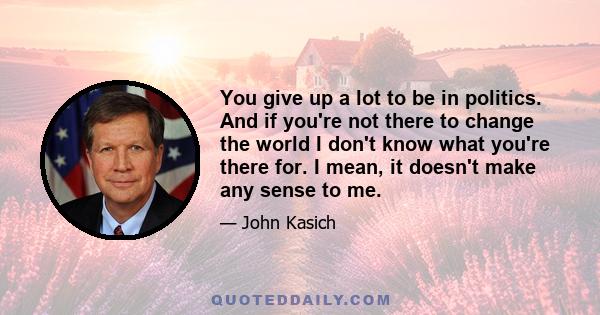 You give up a lot to be in politics. And if you're not there to change the world I don't know what you're there for. I mean, it doesn't make any sense to me.