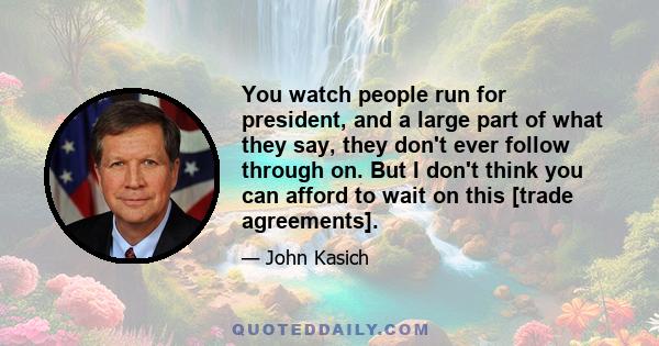 You watch people run for president, and a large part of what they say, they don't ever follow through on. But I don't think you can afford to wait on this [trade agreements].