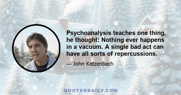 Psychoanalysis teaches one thing, he thought: Nothing ever happens in a vacuum. A single bad act can have all sorts of repercussions.