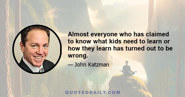 Almost everyone who has claimed to know what kids need to learn or how they learn has turned out to be wrong.