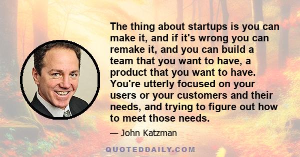 The thing about startups is you can make it, and if it's wrong you can remake it, and you can build a team that you want to have, a product that you want to have. You're utterly focused on your users or your customers