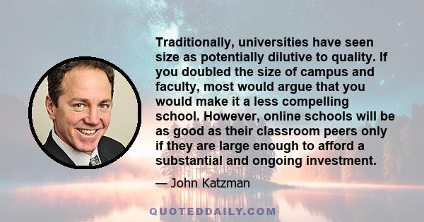 Traditionally, universities have seen size as potentially dilutive to quality. If you doubled the size of campus and faculty, most would argue that you would make it a less compelling school. However, online schools