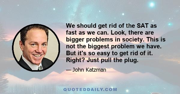 We should get rid of the SAT as fast as we can. Look, there are bigger problems in society. This is not the biggest problem we have. But it's so easy to get rid of it. Right? Just pull the plug.