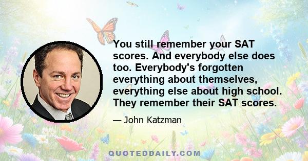 You still remember your SAT scores. And everybody else does too. Everybody's forgotten everything about themselves, everything else about high school. They remember their SAT scores.