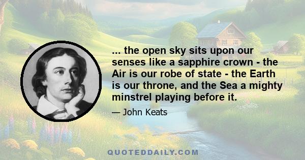 ... the open sky sits upon our senses like a sapphire crown - the Air is our robe of state - the Earth is our throne, and the Sea a mighty minstrel playing before it.