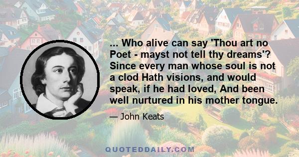 ... Who alive can say 'Thou art no Poet - mayst not tell thy dreams'? Since every man whose soul is not a clod Hath visions, and would speak, if he had loved, And been well nurtured in his mother tongue.