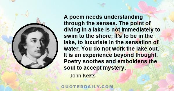 A poem needs understanding through the senses. The point of diving in a lake is not immediately to swim to the shore; it’s to be in the lake, to luxuriate in the sensation of water. You do not work the lake out. It is