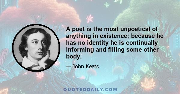 A poet is the most unpoetical of anything in existence; because he has no identity he is continually informing and filling some other body.