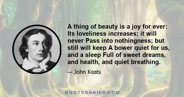 A thing of beauty is a joy for ever: Its loveliness increases; it will never Pass into nothingness; but still will keep A bower quiet for us, and a sleep Full of sweet dreams, and health, and quiet breathing.