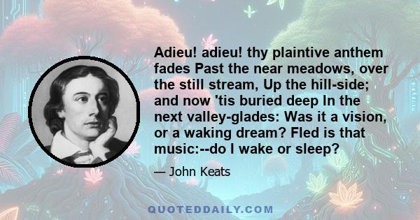 Adieu! adieu! thy plaintive anthem fades Past the near meadows, over the still stream, Up the hill-side; and now 'tis buried deep In the next valley-glades: Was it a vision, or a waking dream? Fled is that music:--do I