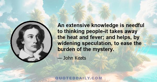 An extensive knowledge is needful to thinking people-it takes away the heat and fever; and helps, by widening speculation, to ease the burden of the mystery.