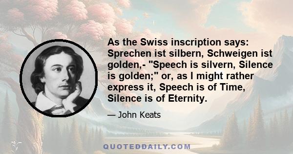 As the Swiss inscription says: Sprechen ist silbern, Schweigen ist golden,- Speech is silvern, Silence is golden; or, as I might rather express it, Speech is of Time, Silence is of Eternity.