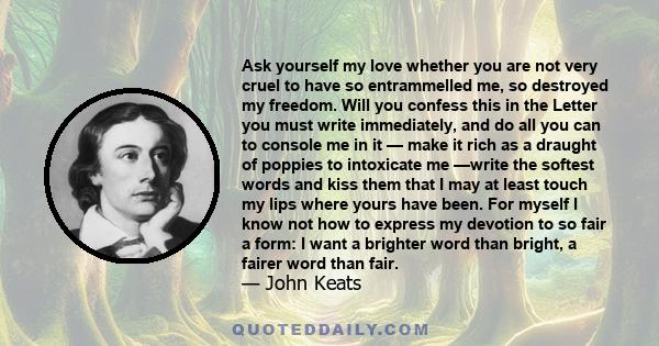 Ask yourself my love whether you are not very cruel to have so entrammelled me, so destroyed my freedom. Will you confess this in the Letter you must write immediately, and do all you can to console me in it — make it