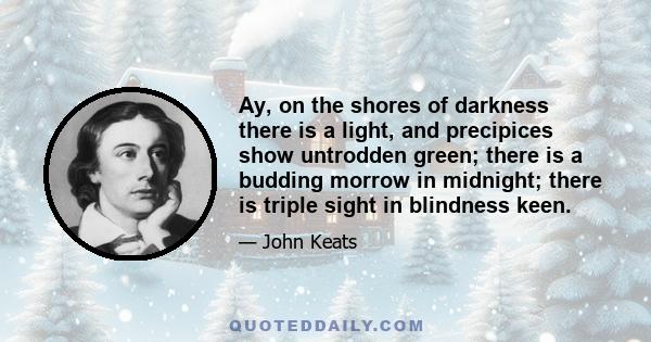 Ay, on the shores of darkness there is a light, and precipices show untrodden green; there is a budding morrow in midnight; there is triple sight in blindness keen.