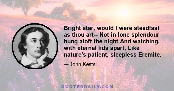 Bright star, would I were steadfast as thou art-- Not in lone splendour hung aloft the night And watching, with eternal lids apart, Like nature's patient, sleepless Eremite.