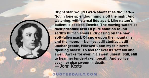 Bright star, would I were stedfast as thou art--- Not in lone splendour hung aloft the night And watching, with eternal lids apart, Like nature's patient, sleepless Eremite, The moving waters at their priestlike task Of 