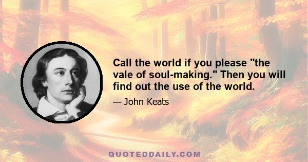 Call the world if you please the vale of soul-making. Then you will find out the use of the world.