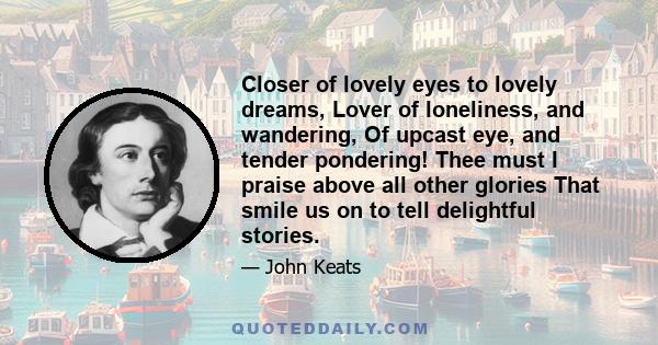 Closer of lovely eyes to lovely dreams, Lover of loneliness, and wandering, Of upcast eye, and tender pondering! Thee must I praise above all other glories That smile us on to tell delightful stories.