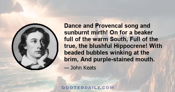 Dance and Provencal song and sunburnt mirth! On for a beaker full of the warm South, Full of the true, the blushful Hippocrene! With beaded bubbles winking at the brim, And purple-stained mouth.