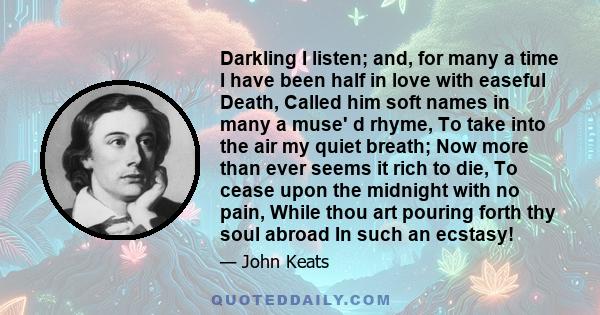 Darkling I listen; and, for many a time I have been half in love with easeful Death, Called him soft names in many a muse' d rhyme, To take into the air my quiet breath; Now more than ever seems it rich to die, To cease 