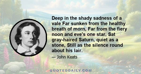 Deep in the shady sadness of a vale Far sunken from the healthy breath of morn, Far from the fiery noon and eve's one star, Sat gray-haired Saturn, quiet as a stone, Still as the silence round about his lair.