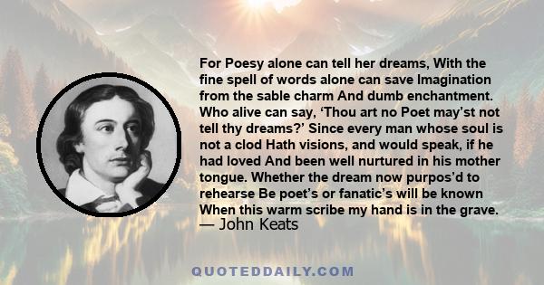 For Poesy alone can tell her dreams, With the fine spell of words alone can save Imagination from the sable charm And dumb enchantment. Who alive can say, ‘Thou art no Poet may’st not tell thy dreams?’ Since every man