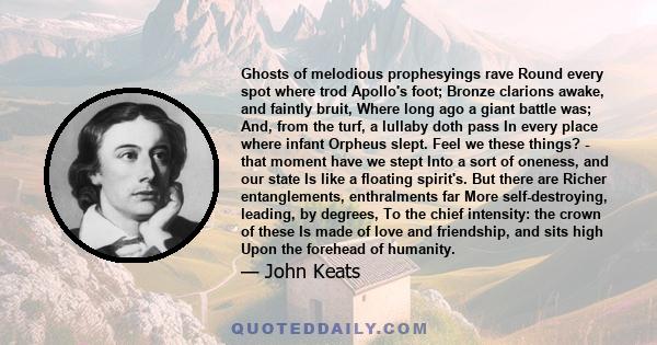 Ghosts of melodious prophesyings rave Round every spot where trod Apollo's foot; Bronze clarions awake, and faintly bruit, Where long ago a giant battle was; And, from the turf, a lullaby doth pass In every place where