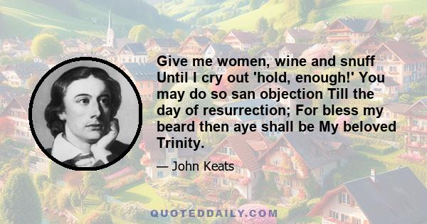 Give me women, wine and snuff Until I cry out 'hold, enough!' You may do so san objection Till the day of resurrection; For bless my beard then aye shall be My beloved Trinity.