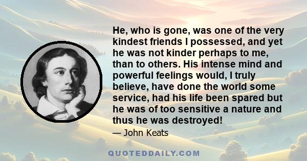 He, who is gone, was one of the very kindest friends I possessed, and yet he was not kinder perhaps to me, than to others. His intense mind and powerful feelings would, I truly believe, have done the world some service, 