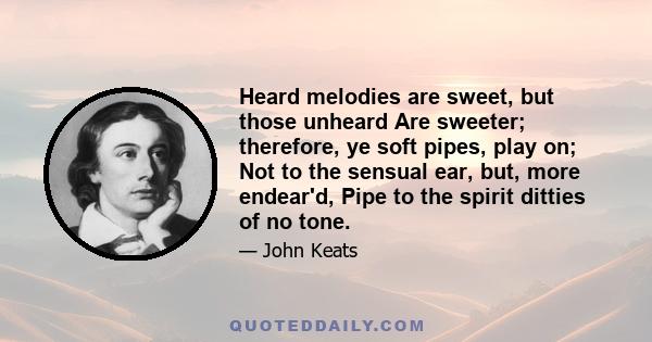 Heard melodies are sweet, but those unheard Are sweeter: therefore, ye soft pipes, play on; Not to the sensual ear, but, more endear'd, Pipe to the spirit ditties of no tone. Fair youth, beneath the trees, thou canst