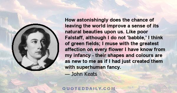 How astonishingly does the chance of leaving the world improve a sense of its natural beauties upon us. Like poor Falstaff, although I do not 'babble,' I think of green fields; I muse with the greatest affection on