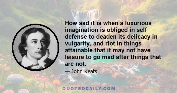 How sad it is when a luxurious imagination is obliged in self defense to deaden its delicacy in vulgarity, and riot in things attainable that it may not have leisure to go mad after things that are not.