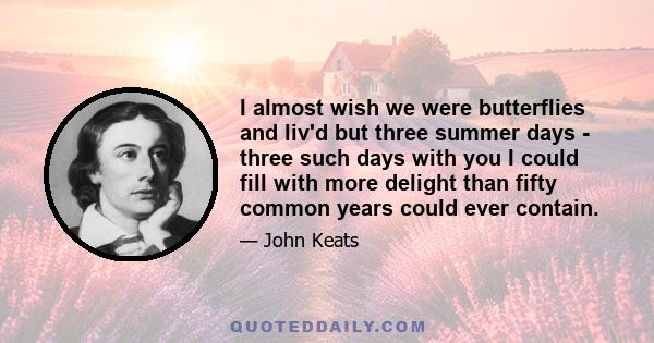 I almost wish we were butterflies and liv'd but three summer days - three such days with you I could fill with more delight than fifty common years could ever contain.